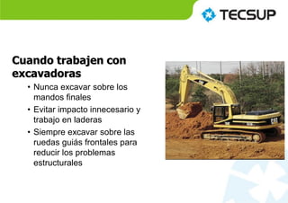 Cuando trabajen con
excavadoras
• Nunca excavar sobre los
mandos finales
• Evitar impacto innecesario y
trabajo en laderas
• Siempre excavar sobre las
ruedas guiás frontales para
reducir los problemas
estructurales
 