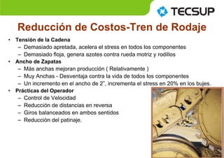 Reducción de Costos-Tren de Rodaje
• Tensión de la Cadena
– Demasiado apretada, acelera el stress en todos los componentes
– Demasiado floja, genera azotes contra rueda motriz y rodillos
• Ancho de Zapatas
– Más anchas mejoran producción ( Relativamente )
– Muy Anchas - Desventaja contra la vida de todos los componentes
– Un incremento en el ancho de 2”, incrementa el stress en 20% en los bujes.
• Prácticas del Operador
– Control de Velocidad
– Reducción de distancias en reversa
– Giros balanceados en ambos sentidos
– Reducción del patinaje.
 