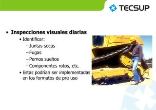 • Inspecciones visuales diarias
• Identificar:
– Juntas secas
– Fugas
– Pernos sueltos
– Componentes rotos, etc.
• Estas podrían ser implementadas
en los formatos de pre uso
 