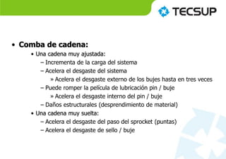 • Comba de cadena:
• Una cadena muy ajustada:
– Incrementa de la carga del sistema
– Acelera el desgaste del sistema
» Acelera el desgaste externo de los bujes hasta en tres veces
– Puede romper la película de lubricación pin / buje
» Acelera el desgaste interno del pin / buje
– Daños estructurales (desprendimiento de material)
• Una cadena muy suelta:
– Acelera el desgaste del paso del sprocket (puntas)
– Acelera el desgaste de sello / buje
 