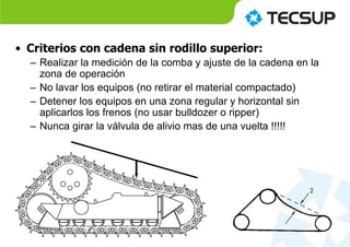 • Criterios con cadena sin rodillo superior:
– Realizar la medición de la comba y ajuste de la cadena en la
zona de operación
– No lavar los equipos (no retirar el material compactado)
– Detener los equipos en una zona regular y horizontal sin
aplicarlos los frenos (no usar bulldozer o ripper)
– Nunca girar la válvula de alivio mas de una vuelta !!!!!
 