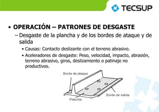 • OPERACIÓN – PATRONES DE DESGASTE
– Desgaste de la plancha y de los bordes de ataque y de
salida
• Causas: Contacto deslizante con el terreno abrasivo.
• Aceleradores de desgaste: Peso, velocidad, impacto, abrasión,
terreno abrasivo, giros, deslizamiento o patinaje no
productivos.
 