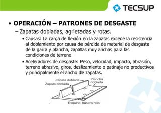 • OPERACIÓN – PATRONES DE DESGASTE
– Zapatas dobladas, agrietadas y rotas.
• Causas: La carga de flexión en la zapatas excede la resistencia
al doblamiento por causa de pérdida de material de desgaste
de la garra y plancha, zapatas muy anchas para las
condiciones de terreno.
• Aceleradores de desgaste: Peso, velocidad, impacto, abrasión,
terreno abrasivo, giros, deslizamiento o patinaje no productivos
y principalmente el ancho de zapatas.
 