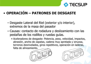 • OPERACIÓN – PATRONES DE DESGASTE
– Desgaste Lateral del Riel (exterior y/o interior),
extremos de la masa del pasador
– Causas: contacto de rodadura y deslizamiento con las
pestañas de los rodillos y ruedas guías.
• Aceleradores de desgaste: Potencia, peso, velocidad, impactos,
abrasión, ancho de zapatas, cadena muy apretada y sinuosa,
terrenos desnivelados, giros repetitivos, operación en laderas,
falta de alineamiento.
 
