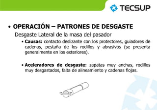 • OPERACIÓN – PATRONES DE DESGASTE
Desgaste Lateral de la masa del pasador
• Causas: contacto deslizante con los protectores, guiadores de
cadenas, pestaña de los rodillos y abrasivos (se presenta
generalmente en los exteriores).
• Aceleradores de desgaste: zapatas muy anchas, rodillos
muy desgastados, falta de alineamiento y cadenas flojas.
 