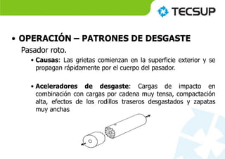 • OPERACIÓN – PATRONES DE DESGASTE
Pasador roto.
• Causas: Las grietas comienzan en la superficie exterior y se
propagan rápidamente por el cuerpo del pasador.
• Aceleradores de desgaste: Cargas de impacto en
combinación con cargas por cadena muy tensa, compactación
alta, efectos de los rodillos traseros desgastados y zapatas
muy anchas
 