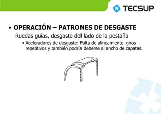 • OPERACIÓN – PATRONES DE DESGASTE
Ruedas guías, desgaste del lado de la pestaña
• Aceleradores de desgaste: Falta de alineamiento, giros
repetitivos y también podría deberse al ancho de zapatas.
 