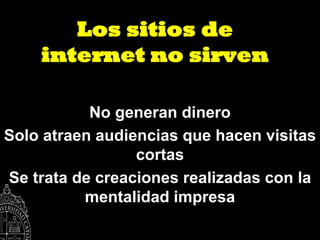 Los sitios de
    internet no sirven

           No generan dinero
Solo atraen audiencias que hacen visitas
                 cortas
Se trata de creaciones realizadas con la
          mentalidad impresa
 