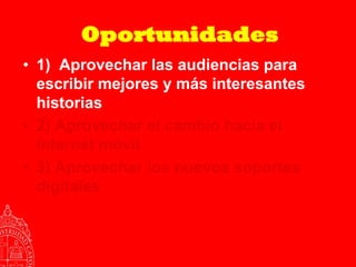 Oportunidades
• 1) Aprovechar las audiencias para
  escribir mejores y más interesantes
  historias
• 2) Aprovechar el cambio hacia el
  internet móvil
• 3) Aprovechar los nuevos soportes
  digitales
 