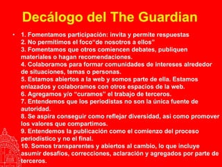 Decálogo del The Guardian
•   1. Fomentamos participación: invita y permite respuestas
    2. No permitimos el foco“de nosotros a ellos”
    3. Fomentamos que otros comiencen debates, publiquen
    materiales o hagan recomendaciones.
    4. Colaboramos para formar comunidades de intereses alrededor
    de situaciones, temas o personas.
    5. Estamos abiertos a la web y somos parte de ella. Estamos
    enlazados y colaboramos con otros espacios de la web.
    6. Agregamos y/o “curamos” el trabajo de terceros.
    7. Entendemos que los periodistas no son la única fuente de
    autoridad.
    8. Se aspira conseguir como reflejar diversidad, asi como promover
    los valores que compartimos.
    9. Entendemos la publicación como el comienzo del proceso
    periodístico y no el final.
    10. Somos transparentes y abiertos al cambio, lo que incluye
    asumir desafíos, correcciones, aclaración y agregados por parte de
    terceros.
 
