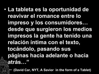 • La tableta es la oportunidad de
  reavivar el romance entre lo
  impreso y los consumidores…
  desde que surgieron los medios
  impresos la gente ha tenido una
  relación íntima con el texto,
  tocándolo, pasando sus
  páginas hacia adelante o hacia
  atrás…”
 –   (David Car, NYT, A Savior in the form of a Tablet)
 