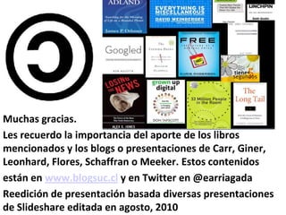 Muchas gracias.
Les recuerdo la importancia del aporte de los libros
mencionados y los blogs o presentaciones de Carr, Giner,
Leonhard, Flores, Schaffran o Meeker. Estos contenidos
están en www.blogsuc.cl y en Twitter en @earriagada
Reedición de presentación basada diversas presentaciones
de Slideshare editada en agosto, 2010
 
