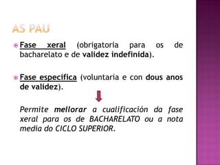  Fase

xeral (obrigatoria para os
bacharelato e de validez indefinida).

de

 Fase

específica (voluntaria e con dous anos
de validez).

Permite mellorar a cualificación da fase
xeral para os de BACHARELATO ou a nota
media do CICLO SUPERIOR.

 