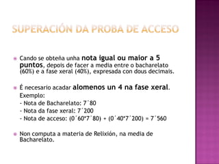 





Cando se obteña unha nota igual ou maior a 5
puntos, depois de facer a media entre o bacharelato
(60%) e a fase xeral (40%), expresada con dous decimais.
É necesario acadar alomenos un 4 na fase xeral.
Exemplo:
- Nota de Bacharelato: 7´80
- Nota da fase xeral: 7´200
- Nota de acceso: (0´60*7´80) + (0´40*7´200) = 7´560
Non computa a materia de Relixión, na media de
Bacharelato.

 