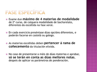 







Exame dun máximo de 4 materias de modalidade
de 2º curso, de calquera modalidade de bacharelato,
diferentes da escollida na fase xeral.
En cada exercicio preséntase dúas opcións diferentes, e
poderán facerse en castelá ou galego.
As materias escollidas deben pertencer
coñecemento da titulación elixida.

á rama de

No caso de presentarse a máis de dúas materias e aprobar,
só se terán en conta as dúas mellores notas,
despois de aplicar os parámetros de ponderación.

 