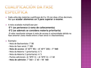 

Cada unha das materias cualifícase de 0 a 10 con dúas cifras decimais.
Hai que acadar alomenos un 5 para superar o exame.



A nota acadada multiplícase por:

0’1 (se pertenece á rama de coñecemento)
0’2 (se ademais se considera materia prioritaria)
O valor resultante súmase á nota de acceso á universidade obtida na
fase anterior (nota media entre a fase xeral e o Bacharelato)


Exemplo:
- Nota de Bacharelato: 7´80
- Nota da fase xeral: 7´200
- Nota de acceso: (0´60*7´80) + (0´40*7´200) = 7´560
- Nota da Materia 1 (prioritaria): 6´5
- Nota da Materia 2 (prioritaria): 6´5
- Puntos adicionais: (6´50*0´2) + (6´50*0´2) = 2´60
- Nota de admisión: 7´560 + 2´60 = 10´160

 