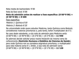 Nota media de bacharelato: 9´00
Nota da fase xeral: 8´00
Nota de admisión antes de realizar a fase específica: (0´60*9´00) +
(0´40*8´00) = 8´600
Fase específica:
Materia 1: Química 8´50
Materia 2: Bioloxía 8´20
Na universidade onde quere estudiar Medicina, tanto Química como Bioloxía
considéranse materias prioritarias e, polo tanto, teñen multiplicador de 0´2.
No caso deste estudante, a súa nota de admisión para Medicina sería:
(0´60*9´00) + (0´40*8´00) + (0´2*8´50) + (0´2*8´20) = 11´940
Se ademais decide solicitar praza noutra titulación da mesma rama de
coñecemento (Nutrición Humana e Dietética de Ciencias da Saúde),
pero onde Química non se considera asignatura prioritaria, o multiplicador
para esta materia sería 0´1. Entón, a súa nota de admisión sería:
(0´60*9´00) + (0´40*8´00) + (0´2*8´50) + (0´1*8´20) = 11´120

 