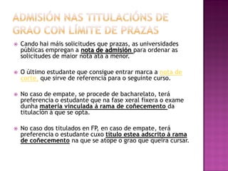 

Cando hai máis solicitudes que prazas, as universidades
públicas empregan a nota de admisión para ordenar as
solicitudes de maior nota ata a menor.



O último estudante que consigue entrar marca a nota de
corte, que sirve de referencia para o seguinte curso.



No caso de empate, se procede de bacharelato, terá
preferencia o estudante que na fase xeral fixera o exame
dunha materia vinculada á rama de coñecemento da
titulación á que se opta.



No caso dos titulados en FP, en caso de empate, terá
preferencia o estudante cuxo título estea adscrito á rama
de coñecemento na que se atope o grao que queira cursar.

 
