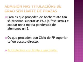  Para

os que proceden de bacharelato tan
só precisan superar as PAU (a fase xeral) e
acadar unha media ponderada de
alomenos un 5.

 Os

que proceden dun Ciclo de FP superior
teñen acceso directo.

 As

titulacións con límite e sen límite.

 