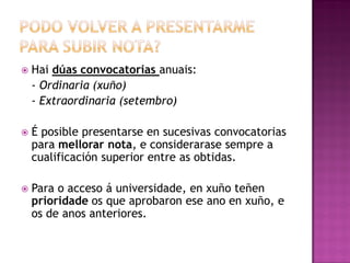 

Hai dúas convocatorias anuais:
- Ordinaria (xuño)
- Extraordinaria (setembro)



É posible presentarse en sucesivas convocatorias
para mellorar nota, e considerarase sempre a
cualificación superior entre as obtidas.



Para o acceso á universidade, en xuño teñen
prioridade os que aprobaron ese ano en xuño, e
os de anos anteriores.

 