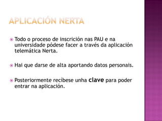 

Todo o proceso de inscrición nas PAU e na
universidade pódese facer a través da aplicación
telemática Nerta.



Hai que darse de alta aportando datos personais.



Posteriormente recíbese unha clave para poder
entrar na aplicación.

 