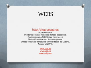 WEBS
http:/ciug.cesga.es

Notas de corte.
Ponderacións das materias da fase específica.
Explicación das PAU (datas, horario, …).
Titulacións con e sen límite de prazas.
Enlace coas web de tódalas universidades de España.
Acceso a NERTA.
www.udc.es
www.usc.es
www.uvigo.es

 
