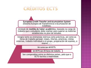 European Credit Transfer and Acumulation System
(Sistema Europeo de Transferencia e Acumulación de
Créditos).
Unidade de medida do haber académico, baseada na carga de
traballo que o estudante debe realizar para superar as materias
establecidas no plan de estudos.

Integra tanto as ensinanzas teóricas como prácticas, así como as
horas de traballo persoal: clases, titorías, prácticas, visitas
externas, traballo individual e en grupo, preparación de exames, o
exame, … .
Un curso son 60 ECTS.
Un ECTS son 25 horas de traballo.

Son comparables entre os distintos países, polo que o
ECTS facilita a mobilidade.

 
