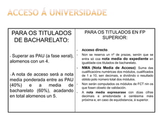 PARA OS TITULADOS EN FP
SUPERIOR:

PARA OS TITULADOS
DE BACHARELATO:
•

Superar as PAU (a fase xeral),
alomenos con un 4.
-

•

•

A nota de acceso será a nota
media ponderada entre as PAU
(40%)
e
a
media
de
bacharelato (60%), acadando
en total alomenos un 5.
-

•

•

Acceso directo.
Non se reserva un nº de prazas, senón que se
entra só coa nota media do expediente en
igualdade cos titulados de bacharelato.

NMA (Nota Media de Acceso): Suma das
cualificacións numéricas dos módulos, cualificados
de 1 a 10, sen decimais, e dividindo o resultado
obtido polo número total dos módulos.
Non serán computados os módulos de FCT nin os
que fosen obxeto de validación.
A nota media expresarase con dúas cifras
decimais e arredondada á centésima máis
próxima e, en caso de equidistancia, á superior.

 