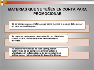 MATERIAS QUE SE TEÑEN EN CONTA PARA
PROMOCIONAR
Só se computarán as materias que como mínimo o alumno debe cursar
en cada un dos bloques.
As materias coa mesma denominación en diferentes cursos da ESO
consideraranse como materias distintas.
No bloque de materias de libre configuración autonómica só se
computará Lingua Galega e Literatura, con independencia de que os
alumnos poidan cursar máis materias do devandito bloque
 