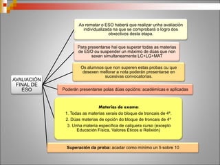 Despois da
ESO que?
Co título de
ESO
Bacharelato
Formación Profesional
de grao medio
Ensinanzas medias de
Réxime Especial
Sin o título
de ESO
FP Básica
(entre 15 e 17 anos)
Probas de acceso a
ciclos medios de FP (17
anos)
Proba libre de
graduado en ESO
(18 anos)
ESA – Educación
Secundaria de Adultos
(18 anos)
 