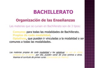 Organización de las Enseñanzas
Las materias que se cursan en Bachillerato son de 3 tipos:
Comunes para todas las modalidades de Bachillerato.
Propias de cada modalidad.
Optativas, que pueden ir vinculadas a la modalidad o ser
comunes a todas las modalidades.
Las materias propias de cada modalidad y las optativas no son de oferta
obligada por el centro; por ello, pueden variar de unos centros a otros.
Veamos el currículo de primer curso (Comunidad de Madrid):
 