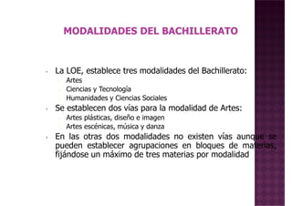 La LOE, establece tres modalidades del Bachillerato:• La LOE, establece tres modalidades del Bachillerato:
• Artes
• Ciencias y Tecnología
• Humanidades y Ciencias Sociales
• Se establecen dos vías para la modalidad de Artes:
• Artes plásticas, diseño e imagen
• Artes escénicas, música y danza
• En las otras dos modalidades no existen vías aunque se• En las otras dos modalidades no existen vías aunque se
pueden establecer agrupaciones en bloques de materias,
fijándose un máximo de tres materias por modalidad
 
