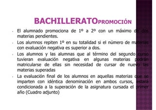 • El alumnado promociona de 1º a 2º con un máximo de dos
materias pendientes.materias pendientes.
• Los alumnos repiten 1º en su totalidad si el número de materias
con evaluación negativa es superior a dos.
• Los alumnos y las alumnas que al término del segundo curso
tuvieran evaluación negativa en algunas materias podrán
matricularse de ellas sin necesidad de cursar de nuevo las
materias superadas
La evaluación final de los alumnos en aquellas materias que se• La evaluación final de los alumnos en aquellas materias que se
imparten con idéntica denominación en ambos cursos, estará
condicionada a la superación de la asignatura cursada el primer
año (Cuadro adjunto)
 