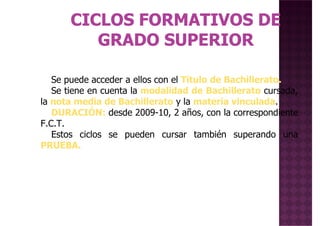Se puede acceder a ellos con el Título de Bachillerato.Se puede acceder a ellos con el Título de Bachillerato.
Se tiene en cuenta la modalidad de Bachillerato cursada,
la nota media de Bachillerato y la materia vinculada.
DURACIÓN: desde 2009-10, 2 años, con la correspondiente
F.C.T.
Estos ciclos se pueden cursar también superando una
PRUEBA.
 