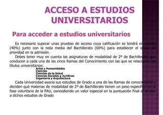Para acceder a estudios universitarios
Es necesario superar unas pruebas de acceso cuya calificación se tendrá en cuenta
(40%) junto con la nota media del Bachillerato (60%) para establecer el orden de
prioridad en la admisión.
Debes tener muy en cuenta las asignaturas de modalidad de 2º de Bachillerato que
conducen a cada una de las cinco Ramas del Conocimiento con las que se relacionan los
títulos universitarios:
Artes y Humanidades
Ciencias
Ciencias de la Salud
Ciencias Sociales y Jurídicas
Ingeniería y Arquitectura
Ciencias Sociales y Jurídicas
Ingeniería y Arquitectura
Cada Universidad asocia sus estudios de Grado a una de las Ramas de conocimiento y
deciden qué materias de modalidad de 2º de Bachillerato tienen un peso específico en la
fase voluntaria de la PAU, concediendo un valor especial en la puntuación final el acceso
a dichos estudios de Grado
 
