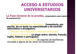 La Fase General de la prueba, comprenderá cuatro ejercicios.
Se examinará de:
Lengua castellana y literatura : Comentario, por
escrito, de un texto no especializado y de carácter
informativo o divulgativo.
Historia de la filosofía o Historia de España
Lengua extranjera (a elegir entre: alemán, francés,
inglés, italiano o portugués).
Se examinará de:
inglés, italiano o portugués).
1 Materia de modalidad de segundo de bachillerato
vinculada a alguna de las ramas de conocimiento
 