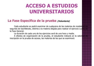 La Fase Específica de la prueba (Voluntaria)
Cada estudiante se podrá examinar de cualquiera de las materias de modalidad de
segundo de bachillerato, distinta a la materia elegida para realizar el ejercicio cuarto de
la Fase General.
La duración de cada uno de los ejercicios será de una hora y media.
A efectos de organización de la prueba, el estudiante indicará en la solicitud de
inscripción en la prueba de acceso, las materias de las que se examinará
La Fase Específica de la prueba (Voluntaria)
 