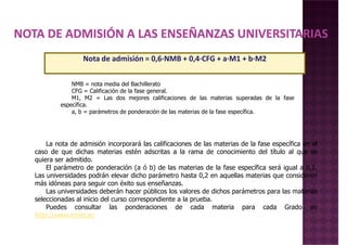 Nota de admisión = 0,6·NMB + 0,4·CFG + a·M1 + b·M2
NMB = nota media del Bachillerato
La nota de admisión incorporará las calificaciones de las materias de la fase específica en el
caso de que dichas materias estén adscritas a la rama de conocimiento del título al que se
quiera ser admitido.
El parámetro de ponderación (a ó b) de las materias de la fase específica será igual a 0,1.
NMB = nota media del Bachillerato
CFG = Calificación de la fase general.
M1, M2 = Las dos mejores calificaciones de las materias superadas de la fase
específica.
a, b = parámetros de ponderación de las materias de la fase específica.
El parámetro de ponderación (a ó b) de las materias de la fase específica será igual a 0,1.
Las universidades podrán elevar dicho parámetro hasta 0,2 en aquellas materias que consideren
más idóneas para seguir con éxito sus enseñanzas.
Las universidades deberán hacer públicos los valores de dichos parámetros para las materias
seleccionadas al inicio del curso correspondiente a la prueba.
Puedes consultar las ponderaciones de cada materia para cada Grado en
http://www.emes.es
 