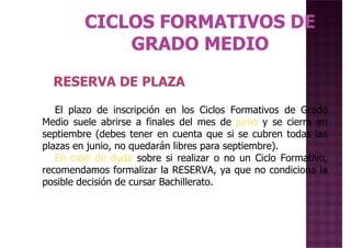 RESERVA DE PLAZARESERVA DE PLAZA
El plazo de inscripción en los Ciclos Formativos de Grado
Medio suele abrirse a finales del mes de junio y se cierra en
septiembre (debes tener en cuenta que si se cubren todas las
plazas en junio, no quedarán libres para septiembre).
En caso de duda sobre si realizar o no un Ciclo Formativo,
recomendamos formalizar la RESERVA, ya que no condiciona larecomendamos formalizar la RESERVA, ya que no condiciona la
posible decisión de cursar Bachillerato.
 