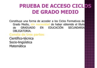 Constituye una forma de acceder a los Ciclos Formativos deConstituye una forma de acceder a los Ciclos Formativos de
Grado Medio, sin necesidad de haber obtenido el título
de GRADUADO EN EDUCACIÓN SECUNDARIA
OBLIGATORIA.
Consta de tres partes:
Científico-técnica
Socio-lingüística
MatemáticaMatemática
 