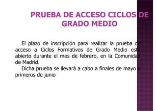 El plazo de inscripción para realizar la prueba de
acceso a Ciclos Formativos de Grado Medio está
abierto durante el mes de febrero, en la Comunidad
de Madrid.
Dicha prueba se llevará a cabo a finales de mayo o
primeros de junioprimeros de junio
 