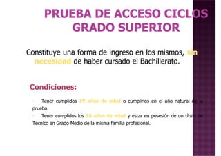 Constituye una forma de ingreso en los mismos, sinConstituye una forma de ingreso en los mismos, sin
necesidad de haber cursado el Bachillerato.
• Tener cumplidos 19 años de edad o cumplirlos en el año natural de la
Condiciones:
prueba.
• Tener cumplidos los 18 años de edad y estar en posesión de un título de
Técnico en Grado Medio de la misma familia profesional.
 