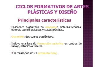 Principales características
•Enseñanza organizada en módulos: materias teóricas,
materias teórico-prácticas y clases prácticas.
•Duración: dos cursos académicos.
•Incluye una fase de formación práctica en centros de
trabajo, estudios o talleres.
Principales características
•Incluye una fase de formación práctica en centros de
trabajo, estudios o talleres.
•Y la realización de un proyecto final.
 