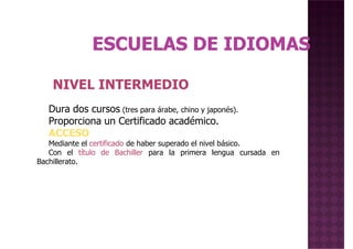 NIVEL INTERMEDIONIVEL INTERMEDIO
Dura dos cursos (tres para árabe, chino y japonés).
Proporciona un Certificado académico.
ACCESO
Mediante el certificado de haber superado el nivel básico.
Con el título de Bachiller para la primera lengua cursada en
Bachillerato.
 