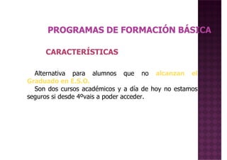 CARACTERÍSTICASCARACTERÍSTICAS
Alternativa para alumnos que no alcanzan el
Graduado en E.S.O.
Son dos cursos académicos y a día de hoy no estamos
seguros si desde 4ºvais a poder acceder.
 