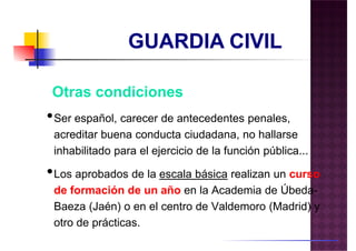 •Ser español, carecer de antecedentes penales,
acreditar buena conducta ciudadana, no hallarse
inhabilitado para el ejercicio de la función pública...
• curso
Otras condiciones
•Los aprobados de la escala básica realizan un curso
de formación de un año en la Academia de Úbeda-
Baeza (Jaén) o en el centro de Valdemoro (Madrid) y
otro de prácticas.
 