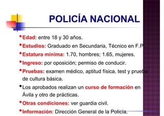•Edad: entre 18 y 30 años.•Edad: entre 18 y 30 años.
•Estudios: Graduado en Secundaria, Técnico en F.P.
•Estatura mínima: 1.70, hombres; 1.65, mujeres.
•Ingreso: por oposición; permiso de conducir.
•Pruebas: examen médico, aptitud física, test y prueba
de cultura básica.de cultura básica.
•Los aprobados realizan un curso de formación en
Ávila y otro de prácticas.
•Otras condiciones: ver guardia civil.
•Información: Dirección General de la Policía.
 