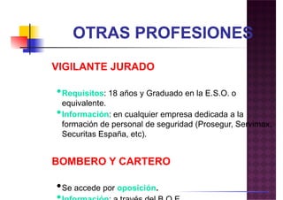 VIGILANTE JURADOVIGILANTE JURADO
•Requisitos: 18 años y Graduado en la E.S.O. o
equivalente.
•Información: en cualquier empresa dedicada a la
formación de personal de seguridad (Prosegur, Servimax,
Securitas España, etc).Securitas España, etc).
BOMBERO Y CARTERO
•Se accede por oposición.
 