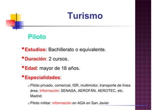 Turismo
PilotoPiloto
•Estudios: Bachillerato o equivalente.
•Duración: 2 cursos.
•Edad: mayor de 18 años.
••Especialidades:
oPiloto privado, comercial, ISR, multimotor, transporte de línea
área. Información: SENASA, AEROFÁN, AEROTEC, etc.
Madrid.
oPiloto militar: información en AGA en San Javier
 
