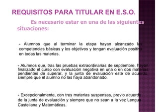Es necesario estar en una de las siguientes
situaciones:
REQUISITOS PARA TITULAR EN E.S.O.
- Alumnos que al terminar la etapa hayan alcanzado las
competencias básicas y los objetivos y tengan evaluación positiva
en todas las materias.
- Alumnos que, tras las pruebas extraordinarias de septiembre, hayan
finalizado el curso con evaluación negativa en una o en dos materias
pendientes de superar, y la junta de evaluación esté de acuerdo,pendientes de superar, y la junta de evaluación esté de acuerdo,
siempre que el alumno no las haya abandonado.
- Excepcionalmente, con tres materias suspensas, previo acuerdo
de la junta de evaluación y siempre que no sean a la vez Lengua
Castellana y Matemáticas.
 